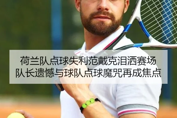 荷兰队点球失利范戴克泪洒赛场 队长遗憾与球队点球魔咒再成焦点