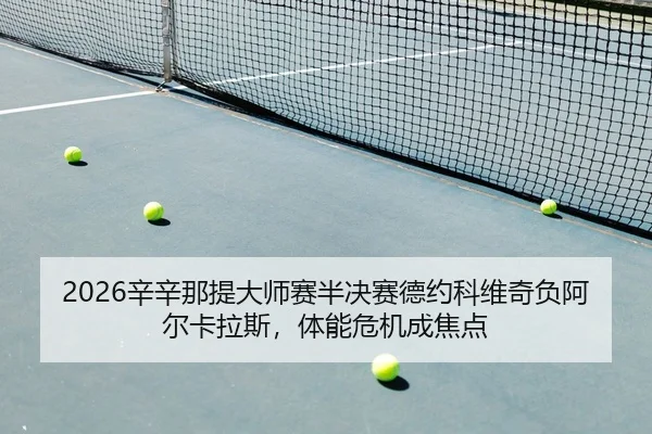 2026辛辛那提大师赛半决赛德约科维奇负阿尔卡拉斯，体能危机成焦点
